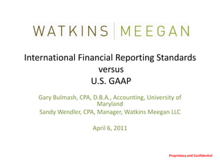 International Financial Reporting Standards versus U.S. GAAP Gary Bulmash, CPA, D.B.A., Accounting, University of Maryland Sandy Wendler, CPA, Manager, Watkins Meegan LLC April 6, 2011 Proprietary and Confidential 