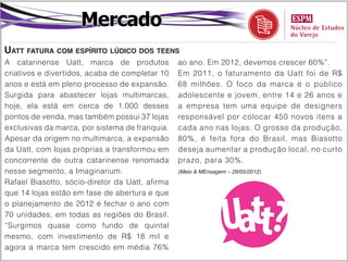 Mercado
Uatt fatura com espírito lúdico dos teens
A catarinense Uatt, marca de produtos            ao ano. Em 2012, devemos crescer 60%”.
criativos e divertidos, acaba de completar 10    Em 2011, o faturamento da Uatt foi de R$
anos e está em pleno processo de expansão.       68 milhões. O foco da marca é o público
Surgida para abastecer lojas multimarcas,        adolescente e jovem, entre 14 e 26 anos e
hoje, ela está em cerca de 1.000 desses          a empresa tem uma equipe de designers
pontos de venda, mas também possui 37 lojas      responsável por colocar 450 novos itens a
exclusivas da marca, por sistema de franquia.    cada ano nas lojas. O grosso da produção,
Apesar da origem no multimarca, a expansão       80%, é feita fora do Brasil, mas Biasotto
da Uatt, com lojas próprias a transformou em     deseja aumentar a produção local, no curto
concorrente de outra catarinense renomada        prazo, para 30%.
nesse segmento, a Imaginarium.                   (Meio & MEnsagem – 29/05/2012)

Rafael Biasotto, sócio-diretor da Uatt, afirma
que 14 lojas estão em fase de abertura e que
o planejamento de 2012 é fechar o ano com
70 unidades, em todas as regiões do Brasil.
“Surgimos quase como fundo de quintal
mesmo, com investimento de R$ 18 mil e
agora a marca tem crescido em média 76%
 