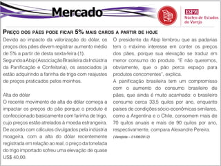 Mercado
Preço dos pães pode ficar 5% mais caros a partir de hoje
Devido ao impacto da valorização do dólar, os        O presidente da Abip lembrou que as padarias
preços dos pães devem registrar aumento médio        tem o máximo interesse em conter os preços
de 5% a partir de desta sexta-feira (1).             dos pães, porque sua elevação se traduz em
Segundo a Abip (Associação Brasileira da Indústria   menor consumo do produto. “E não queremos,
da Panificação e Confeitaria), os associados já      obviamente, que o pão perca espaço para
estão adquirindo a farinha de trigo com reajustes    produtos concorrentes”, explica.
de preços praticados pelos moinhos.                  A panificação brasileira tem um compromisso
                                                     com o aumento do consumo brasileiro de
Alta do dólar                                        pães, que ainda é muito acanhado: o brasileiro
O recente movimento de alta do dólar começa a        consume cerca 33,5 quilos por ano, enquanto
impactar os preços do pão porque o produto é         países de condições sócio-econômicas similares,
confeccionado basicamente com farinha de trigo,      como a Argentina e o Chile, consomem mais de
cujo preços estão atrelados à moeda estrangeira.     70 quilos anuais e mais de 90 quilos por ano,
De acordo com cálculos divulgados pela indústria     respectivamente, compara Alexandre Pereira.
moageira, com a alta do dólar recentemente           (Varejista – 01/06/2012)

registrada em relação ao real, o preço da tonelada
do trigo importado sofreu uma elevação de quase
US$ 40,00.
 