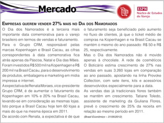 Mercado
Empresas querem vender 27% mais no Dia dos Namorados
O Dia dos Namorados é a terceira mais             o faturamento seja beneficiado pelo aumento
importante data comemorativa para o varejo        no fluxo de clientes, já que o ticket médio de
brasileiro em termos de vendas e faturamento.     compras na Kopenhagen e na Brasil Cacau se
Para o Grupo CRM, responsável pelas               mantém o mesmo do ano passado: R$ 50 e R$
marcas Kopenhagen e Brasil Cacau, as cifras       25, respectivamente.
correspondentes à data comemorativa fica          Mas o Dia dos Namorados não é movido
atrás apenas da Páscoa, Natal e Dia das Mães.     apenas à chocolate. A rede de cosméticos
Foram investidos R$ 500 mil na Kopenhagen e R$    O Boticário estima crescimento de 27% nas
200 mil na Brasil Cacau, para o desenvolvimento   vendas em suas 3.260 lojas em comparação
de produtos, embalagens e marketing em mídia      ao ano passado, apostando na linha Provoke
impressa e internet.                              Collection, com sete itens, kits e acessórios
A expectativa de Renata Moraes, vice-presidente   desenvolvidos especialmente para a data.
Grupo CRM, é de aumentar o faturamento da         As vendas das já tradicionais flores também
Kopenhagen em 10% e 20% na Brasil Cacau,          se mantêm em crescimento. Tatiane Toledo,
levando-se em consideração as mesmas lojas.       assistente de marketing da Giuliana Flores,
Isto porque a Brasil Cacau hoje tem 60 lojas a    prevê o crescimento de 25% da receita em
mais do que na mesma época em 2011.               relação ao mesmo período em 2011.
De acordo com Renata, a expectativa é de que      (Brasil Econômico – 31/05/2012)
 