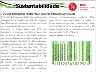 Sustentabilidade
70% dos brasileiros podem pagar mais por produto sustentável
Pesquisa do Ibope aponta também a disposição       reciclam    frequentemente,      embora     86%
das pessoas em mudarem o estilo de vida para       concordarem que isso é dever de todos. O
beneficiar o meio ambiente, embora menos de        Ibope mostra ainda uma concentração maior
um terço nao recicle seus produtos.                de “recicladores” entre as pessoas de 35 a 75
Pesquisa do Ibope indica que 70% dos               anos e a reutilização de materiais mais evidente
brasileiros dizem estar dispostos a pagar mais     entre aqueles de 20 a 24 anos.
por um produto saudável para o meio ambiente       (Mundo do Marketing – 01/06/2012)

ou mesmo dispostos a mudar o estilo de vida
para beneficiar o planeta (61%). O estudo ouviu
10.368 pessoas entre julho de 2011 e fevereiro
de 2012 nas cidades de São Paulo, Rio de
Janeiro, Porto Alegre, Curitiba, Belo Horizonte,
Salvador, Recife, Fortaleza e Brasília, de ambos
os sexos, pertencentes às classes AB, C e DE
com idades entre 12 e 75 anos.
O instituto de pesquisa mapeou diversas
questões referentes à sustentabilidade e
apontou que apenas 26% dos brasileiros
 