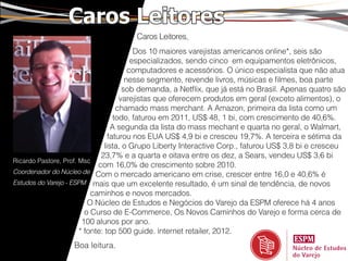 Caros Leitores
                                      Caros Leitores,
                                           Dos 10 maiores varejistas americanos online*, seis são
                                          especializados, sendo cinco em equipamentos eletrônicos,
                                         computadores e acessórios. O único especialista que não atua
                                        nesse segmento, revende livros, músicas e filmes, boa parte
                                       sob demanda, a Netflix, que já está no Brasil. Apenas quatro são
                                      varejistas que oferecem produtos em geral (exceto alimentos), o
                                     chamado mass merchant. A Amazon, primeira da lista como um
                                    todo, faturou em 2011, US$ 48, 1 bi, com crescimento de 40,6%.
                                   A segunda da lista do mass mechant e quarta no geral, o Walmart,
                                  faturou nos EUA US$ 4,9 bi e cresceu 19,7%. A terceira e sétima da
                                lista, o Grupo Liberty Interactive Corp., faturou US$ 3,8 bi e cresceu
                              23,7% e a quarta e oitava entre os dez, a Sears, vendeu US$ 3,6 bi
Ricardo Pastore, Prof. Msc
                             com 16,0% de crescimento sobre 2010.
Coordenador do Núcleo de Com o mercado americano em crise, crescer entre 16,0 e 40,6% é
Estudos do Varejo - ESPM mais que um excelente resultado, é um sinal de tendência, de novos
                           caminhos e novos mercados.
                          O Núcleo de Estudos e Negócios do Varejo da ESPM oferece há 4 anos
                         o Curso de E-Commerce, Os Novos Caminhos do Varejo e forma cerca de
                        100 alunos por ano.
                       * fonte: top 500 guide. internet retailer, 2012.
                   Boa leitura.
 