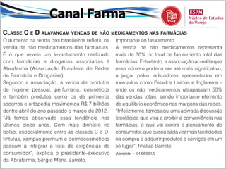Canal Farma
Classe C e D alavancam vendas de não medicamentos nas farmácias
O aumento na renda dos brasileiros refletiu na   Importante ao faturamento
venda de não medicamentos das farmácias.         A venda de não medicamentos representa
É o que revela um levantamento realizado         mais de 30% do total de faturamento total das
com farmácias e drogarias associadas à           farmácias. Entretanto, a associação acredita que
Abrafarma (Associação Brasileira de Redes        esse número poderia ser até mais significativo,
de Farmácia e Drogarias).                        a julgar pelos indicadores apresentados em
Segundo a associação, a venda de produtos        mercados como Estados Unidos e Inglaterra –
de higiene pessoal, perfumaria, cosméticos       onde os não medicamentos ultrapassam 50%
e também produtos como os de primeiros           das vendas totais, sendo importante elemento
socorros e ortopedia movimentou R$ 7 bilhões     de equilíbrio econômico nas margens das redes.
dentre abril do ano passado e março de 2012.     “Infelizmente, temos aqui uma acirrada discussão
“Já temos observado essa tendência nos           ideológica que visa a proibir a conveniência nas
últimos cinco anos. Com mais dinheiro no         farmácias, o que vai contra o pensamento do
bolso, especialmente entre as classes C e D,     consumidor, que busca cada vez mais facilidades
tinturas, xampus premium e dermocosméticos       na compra e adquirir produtos e serviços em um
passam a integrar a lista de exigências do       só lugar”, finaliza Barreto.
consumidor”, explica o presidente-executivo      (Varejista – 01/06/2012)

da Abrafarma, Sérgio Mena Barreto.
 