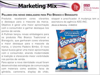 Marketing Mix
Pullman cria novas embalagens para Pão Branco e Bisnaguito
Produtos    receberam    cores   vibrantes   stopper e precificador. A mudança tem a
e destaque para o mascote da marca.          assinatura da agência ADC-INC.
Objetivo é gerar uma maior aproximação       (Mundo do Marketing – 01/06/2012)

com o consumidor e ganhar destaque nos
pontos de venda.
A Pullman lançou novas embalagens para
os produtos Pão Branco Tradicional e
Bisnaguito, que ganharam cores vibrantes
e maior destaque para o mascote da
marca, o Ursinho Padeiro Bimbo. O novo
layout busca gerar uma maior aproximação
com o consumidor, aliando modernidade
à tradição e oferecendo maior visibilidade
nos pontos de venda.
Para apoiar a nova identidade visual foram
desenvolvidas estratégias de comunicação
com materiais como wobbler, faixa de
gôndola, cantoneira, display de chão,
 