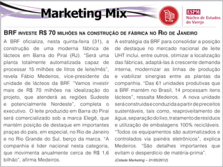 Marketing Mix
BRF investe R$ 70 milhões na construção de fábrica no Rio de Janeiro
A BRF oficializa, nesta quinta-feira (31), a     A estratégia da BRF para consolidar a posição
construção de uma moderna fábrica de             de destaque no mercado nacional de leite
lácteos em Barra do Piraí (RJ). “Será uma        UHT inclui, entre outros, otimizar a localização
planta totalmente automatizada capaz de          das fábricas, adaptá-las à crescente demanda
processar 15 milhões de litros de leite/mês”,    interna, modernizar as linhas de produção
revela Fábio Medeiros, vice-presidente da        e viabilizar sinergias entre as plantas da
unidade de lácteos da BRF. “Vamos investir       companhia. “Das 61 unidades produtivas que
mais de R$ 70 milhões na idealização do          a BRF mantém no Brasil, 14 processam itens
projeto, que atenderá as regiões Sudeste         lácteos”, ressalta Medeiros. A nova unidade
e potencialmente Nordeste”, completa o           será construída e conduzida a partir de preceitos
executivo. O leite produzido em Barra do Piraí   sustentáveis, tais como, reaproveitamento de
será comercializado sob a marca Elegê, que       água, separação do lixo, tratamento de resíduos
mantém posição de destaque em importantes        e utilização de embalagens 100% recicláveis.
praças do país, em especial, no Rio de Janeiro   “Todos os equipamentos são automatizados e
e no Rio Grande do Sul, berço da marca. “A       controlados via painéis eletrônicos”, explica
companhia é lider nacional nesta categoria,      Medeiros. “São detalhes importantes que
que movimenta anualmente cerca de R$ 1,6         evitam o desperdício de matéria-prima”.
bilhão”, afirma Medeiros.                        (Cidade Marketing – 31/05/2012)
 