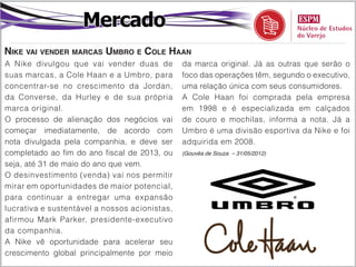 Mercado
Nike vai vender marcas Umbro e Cole Haan
A Nike divulgou que vai vender duas de         da marca original. Já as outras que serão o
suas marcas, a Cole Haan e a Umbro, para       foco das operações têm, segundo o executivo,
concentrar-se no crescimento da Jordan,        uma relação única com seus consumidores.
da Converse, da Hurley e de sua própria        A Cole Haan foi comprada pela empresa
marca original.                                em 1998 e é especializada em calçados
O processo de alienação dos negócios vai       de couro e mochilas, informa a nota. Já a
começar imediatamente, de acordo com           Umbro é uma divisão esportiva da Nike e foi
nota divulgada pela companhia, e deve ser      adquirida em 2008.
completado ao fim do ano fiscal de 2013, ou    (Gouvêa de Souza – 31/05/2012)

seja, até 31 de maio do ano que vem.
O desinvestimento (venda) vai nos permitir
mirar em oportunidades de maior potencial,
para continuar a entregar uma expansão
lucrativa e sustentável a nossos acionistas,
afirmou Mark Parker, presidente-executivo
da companhia.
A Nike vê oportunidade para acelerar seu
crescimento global principalmente por meio
 