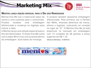Marketing Mix
Mentos lança edição especial para o Dia dos Namorados
Mentos Kiss Me traz o tradicional sabor de    O produto também apresenta embalagem
menta e uma surpresa para o consumidor.       diferenciada. Pela primeira vez a Perfetti
Produto    recebeu      uma     embalagem     Van Melle, empresa detentora da marca,
diferenciada e mudança no logotipo para       alterou o logotipo, colocando um coração
marcar a data.                                no lugar do “O”. O Mentos Kiss Me já está
A Mentos lança uma edição especial para o     disponível no mercado em embalagem
Dia dos Namorados. O drops Kiss Me conta      com 14 unidades de 38 gramas e preço
com o sabor Mint e traz uma surpresa dentro   sugerido de R$ 1,10.
da embalagem: duas balas de morango.          (Mundo do Marketing – 01/06/2012)
 