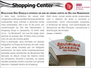 Shopping Center
Boulevard São Gonçalo oferece um ano de cinema grátis no Dia dos Namorados
A data mais romântica do varejo está            Além disso, outras ações serão preparadas
chegando e o Boulevard São Gonçalo pretende     com o objetivo de atrair e encantar o
surpreender seus clientes e deixá-los ainda     consumidor, como intervenções surpresas
mais conectados. Até o dia 12 de junho, em      e temáticas de dança, com participação de
comemoração ao Dia dos Namorados, o             dançarinos de São Gonçalo, caricaturista e
shopping lança a campanha “O Amor está          distribuição de brindes.
no ar... no Boulevard” em sua fan page, para    (Varejista – 01/06/2012)

premiar os autores das 10 fotos mais curtidas
com um ano de cinema grátis.
Para a promoção, será montado um estúdio
fotográfico na Praça de Eventos do mall, onde
os casais serão clicados por um fotógrafo
profissional. As fotos serão instantaneamente
postadas pelos atendentes do Boulevard São
Gonçalo no álbum virtual de mesmo nome
da campanha. Durante o período, os casais
também poderão conferir sua foto num grande
televisor, instalado dentro do shopping.
 