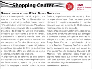Shopping Center
Shopping espera alta de 12% no Dia dos Namorados
Com a aproximação do dia 12 de junho, em          Colloca, superintendente da Abrasce. Para
que se comemora o Dia dos Namorados, as           os especialistas, outro fator que conta para o
vendas nos shoppings do País devem crescer        otimismo é o resultado de vendas do primeiro
12%, além de vir um incremento de 8% no fluxo     trimestre, com um aumento de 11,4% sobre o
de visitas. As estimativas são da Associação      mesmo período do ano passado.
Brasileira de Shopping Centers (Abrasce),         Alguns shoppings já investem em ações para a
entidade que representa o setor no Brasil.        data, como o Morumbi Shopping, que começou
Considerada a terceira melhor data em             a cadastrar clientes que gastam mais de R$
número de vendas pela maioria dos centros         400 para o sorteio de um automóvel modelo
de compras, o Dia dos Namorados deve              Range Rover Evoque, no próximo dia 13. Já
aumentar a demanda por roupas, calçados e         a rede Bourbon Shopping Rio Grande do Sul
acessórios, seguidos de itens de perfumaria       lançou campanha que levará seis casais às
e cosméticos, além de eletrônicos como            ilhas caribenhas de Barbados, Curaçao e St.
celulares, smartphones e tablets.                 Maarten. Para concorrer, basta trocar por
“A expectativa se dá por conta do atual cenário   cupons notas ficais que somem mais de R$
da economia brasileira, como disponibilidade      300. Será sorteada uma viagem em cada um
de financiamentos, queda de juros e alto          dos seis shoppings da rede no estado.
nível de emprego e renda”, afirma Adriana         (Gouvêa de Souza – 30/05/2012)
 