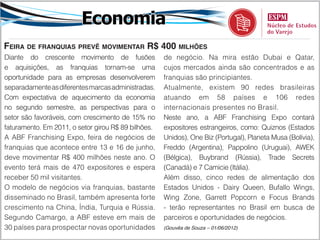 Economia
Feira de franquias prevê movimentar R$ 400 milhões
Diante do crescente movimento de fusões              de negócio. Na mira estão Dubai e Qatar,
e aquisições, as franquias tornam-se uma             cujos mercados ainda são concentrados e as
oportunidade para as empresas desenvolverem          franquias são principiantes.
separadamente as diferentes marcas administradas.    Atualmente, existem 90 redes brasileiras
Com expectativa de aquecimento da economia           atuando em 58 países e 106 redes
no segundo semestre, as perspectivas para o          internacionais presentes no Brasil.
setor são favoráveis, com crescimento de 15% no      Neste ano, a ABF Franchising Expo contará
faturamento. Em 2011, o setor girou R$ 89 bilhões.   expositores estrangeiros, como: Quiznos (Estados
A ABF Franchising Expo, feira de negócios de         Unidos), One Biz (Portugal), Planeta Musa (Bolívia),
franquias que acontece entre 13 e 16 de junho,       Freddo (Argentina), Pappolino (Uruguai), AWEK
deve movimentar R$ 400 milhões neste ano. O          (Bélgica), Buybrand (Rússia), Trade Secrets
evento terá mais de 470 expositores e espera         (Canadá) e 7 Camicie (Itália).
receber 50 mil visitantes.                           Além disso, cinco redes de alimentação dos
O modelo de negócios via franquias, bastante         Estados Unidos - Dairy Queen, Bufallo Wings,
disseminado no Brasil, também apresenta forte        Wing Zone, Garrett Popcorn e Focus Brands
crescimento na China, Índia, Turquia e Rússia.       - terão representantes no Brasil em busca de
Segundo Camargo, a ABF esteve em mais de             parceiros e oportunidades de negócios.
30 países para prospectar novas oportunidades        (Gouvêa de Souza – 01/06/2012)
 