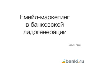 Емейл-маркетинг
в банковской
лидогенерации
Ильин Иван
 