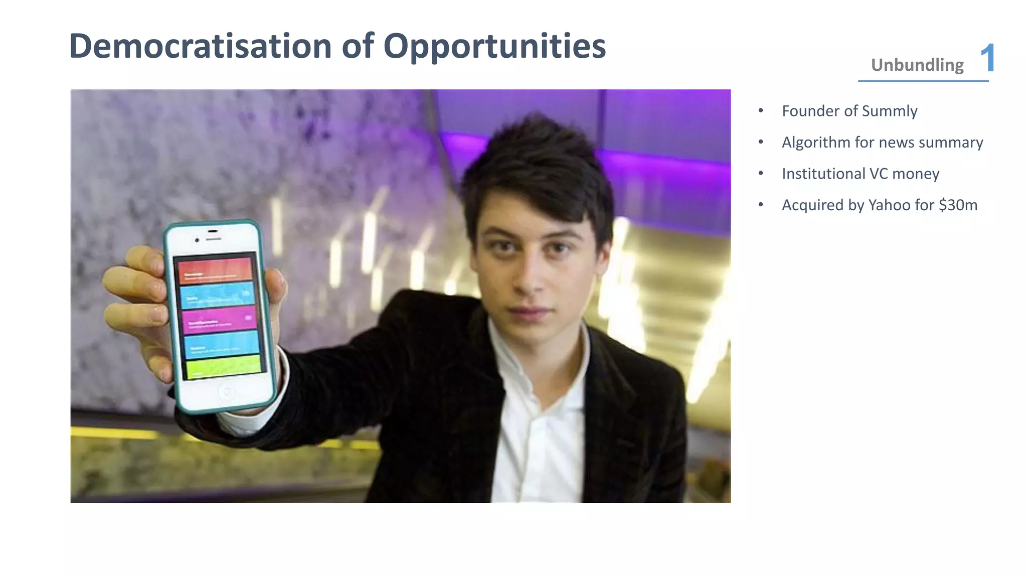 Democratisation of Opportunities Unbundling 1
• Founder of Summly
• Algorithm for news summary
• Institutional VC money
• Acquired by Yahoo for $30m
 