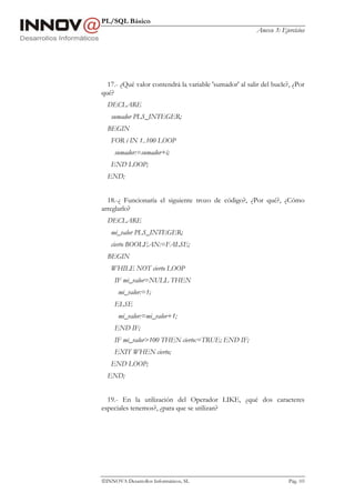PL/SQL Básico
                                                         Anexo 3: Ejercicios




  17.- ¿Qué valor contendrá la variable 'sumador' al salir del bucle?, ¿Por
qué?
  DECLARE
   sumador PLS_INTEGER;
  BEGIN
   FOR i IN 1..100 LOOP
     sumador:=sumador+i;
   END LOOP;
  END;


  18.-¿ Funcionaría el siguiente trozo de código?, ¿Por qué?, ¿Cómo
arreglarlo?
  DECLARE
   mi_valor PLS_INTEGER;
   cierto BOOLEAN:=FALSE;
  BEGIN
   WHILE NOT cierto LOOP
     IF mi_valor=NULL THEN
      mi_valor:=1;
     ELSE
      mi_valor:=mi_valor+1;
     END IF;
     IF mi_valor>100 THEN cierto:=TRUE; END IF;
     EXIT WHEN cierto;
   END LOOP;
  END;


  19.- En la utilización del Operador LIKE, ¿qué dos caracteres
especiales tenemos?, ¿para que se utilizan?




INNOVA Desarrollos Informáticos, SL                                 Pág. 103
 