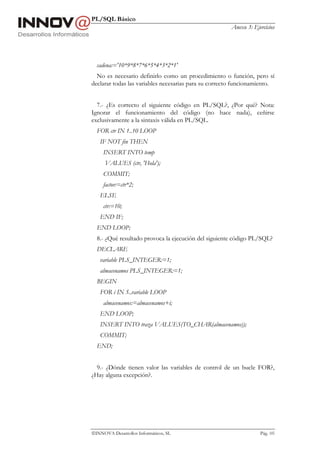 PL/SQL Básico
                                                       Anexo 3: Ejercicios




  cadena:='10*9*8*7*6*5*4*3*2*1'
  No es necesario definirlo como un procedimiento o función, pero sí
declarar todas las variables necesarias para su correcto funcionamiento.


  7.- ¿Es correcto el siguiente código en PL/SQL?, ¿Por qué? Nota:
Ignorar el funcionamiento del código (no hace nada), ceñirse
exclusivamente a la sintaxis válida en PL/SQL.
  FOR ctr IN 1..10 LOOP
   IF NOT fin THEN
     INSERT INTO temp
      VALUES (ctr, 'Hola');
     COMMIT;
     factor:=ctr*2;
   ELSE
     ctr:=10;
   END IF;
  END LOOP;
  8.- ¿Qué resultado provoca la ejecución del siguiente código PL/SQL?
  DECLARE
   variable PLS_INTEGER:=1;
   almacenamos PLS_INTEGER:=1;
  BEGIN
   FOR i IN 5..variable LOOP
     almacenamos:=almacenamos+i;
   END LOOP;
   INSERT INTO traza VALUES(TO_CHAR(almacenamos));
   COMMIT;
  END;


  9.- ¿Dónde tienen valor las variables de control de un bucle FOR?,
¿Hay alguna excepción?.




INNOVA Desarrollos Informáticos, SL                               Pág. 105
 