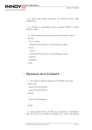PL/SQL Básico
                                                              Anexo 3: Ejercicios




        10.- ¿Qué ocurre cuando ejecutamos una sentencia NULL?, ¿Qué
      utilidad tiene?


        11.- ¿Cuándo es especialmente útil la sentencia GOTO?, ¿Cuándo
      debemos usarla?


        12.- ¿Qué resultado provocaría la ejecución del siguiente código?
        BEGIN
         IF 2>3 THEN
           INSERT INTO TRAZA VALUES('Pongo un valor');
         ELSE
           NULL;
           INSERT INTO TRAZA VALUES('Pongo otro valor');
         END IF;
         COMMIT;
        END;




6.3   Ejercicios de la Unidad 6

        1.- ¿Es correcta la siguiente asignación en PL/SQL?, ¿Por qué?
        DECLARE
         numero1 PLS_INTEGER;
         numero2 PLS_INTEGER;
        BEGIN
         ...
         numero1:=MAX(numero2);
         ...
        END;


         2.- ¿Qué pseudocolumna de SQL nos proporciona el identificador
      físico de una fila en una tabla de la Bbdd?. ¿Y el número de columna




      INNOVA Desarrollos Informáticos, SL                                  Pág. 106
 
