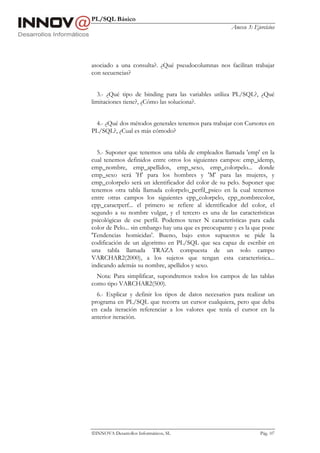 PL/SQL Básico
                                                       Anexo 3: Ejercicios




asociado a una consulta?. ¿Qué pseudocolumnas nos facilitan trabajar
con secuencias?


  3.- ¿Qué tipo de binding para las variables utiliza PL/SQL?, ¿Qué
limitaciones tiene?, ¿Cómo las soluciona?.


 4.- ¿Qué dos métodos generales tenemos para trabajar con Cursores en
PL/SQL?, ¿Cual es más cómodo?


  5.- Suponer que tenemos una tabla de empleados llamada 'emp' en la
cual tenemos definidos entre otros los siguientes campos: emp_idemp,
emp_nombre, emp_apellidos, emp_sexo, emp_colorpelo... donde
emp_sexo será 'H' para los hombres y 'M' para las mujeres, y
emp_colorpelo será un identificador del color de su pelo. Suponer que
tenemos otra tabla llamada colorpelo_perfil_psico en la cual tenemos
entre otras campos los siguientes cpp_colorpelo, cpp_nombrecolor,
cpp_caractperf... el primero se refiere al identificador del color, el
segundo a su nombre vulgar, y el tercero es una de las características
psicológicas de ese perfil. Podemos tener N características para cada
color de Pelo... sin embargo hay una que es preocupante y es la que pone
'Tendencias homicidas'. Bueno, bajo estos supuestos se pide la
codificación de un algoritmo en PL/SQL que sea capaz de escribir en
una tabla llamada TRAZA compuesta de un solo campo
VARCHAR2(2000), a los sujetos que tengan esta característica...
indicando además su nombre, apellidos y sexo.
  Nota: Para simplificar, supondremos todos los campos de las tablas
como tipo VARCHAR2(500).
  6.- Explicar y definir los tipos de datos necesarios para realizar un
programa en PL/SQL que recorra un cursor cualquiera, pero que deba
en cada iteración referenciar a los valores que tenía el cursor en la
anterior iteración.




INNOVA Desarrollos Informáticos, SL                               Pág. 107
 