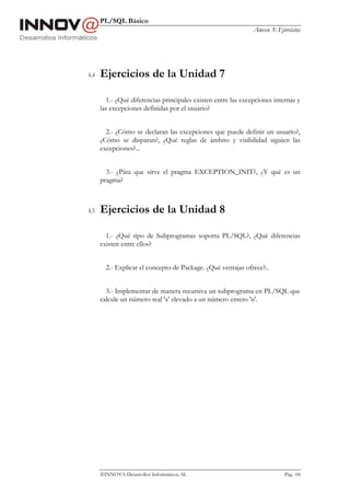 PL/SQL Básico
                                                                Anexo 3: Ejercicios




6.4   Ejercicios de la Unidad 7

         1.- ¿Qué diferencias principales existen entre las excepciones internas y
      las excepciones definidas por el usuario?


        2.- ¿Cómo se declaran las excepciones que puede definir un usuario?,
      ¿Cómo se disparan?, ¿Qué reglas de ámbito y visibilidad siguien las
      excepciones?...


        3.- ¿Pára que sirve el pragma EXCEPTION_INIT?, ¿Y qué es un
      pragma?



6.5   Ejercicios de la Unidad 8

        1.- ¿Qué tipo de Subprogramas soporta PL/SQL?, ¿Qué diferencias
      existen entre ellos?


        2.- Explicar el concepto de Package. ¿Qué ventajas ofrece?..


        3.- Implementar de manera recursiva un subprograma en PL/SQL que
      calcule un número real 'x' elevado a un número entero 'n'.




      INNOVA Desarrollos Informáticos, SL                                  Pág. 108
 