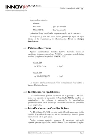 PL/SQL Básico
                                                        Unidad 4: Introducción a PL/SQL




            Veamos algún ejemplo:
                 minombre
                 MiNombre                   -- Igual que minombre
                 MINOMBRE                   -- Igual que minombre
            La longitud de un identificador no puede exceder los 30 caracteres.
            Por supuesto, y esto casi obvia decirlo, puesto que sigue las reglas
          básicas de la programación, los identificadores deben ser siempre
          descriptivos.


1.1.3.1   Palabras Reservadas
             Algunos identificadores, llamados Palabras Reservadas, tienen un
          significado sintáctico especial para PL/SQL, y no pueden ser redefinidas;
          un claro ejemplo son las palabras BEGIN y END.


                 DECLARE
                  end BOOLEAN;                      -- Ilegal


                 DECLARE
                  end_film BOOLEAN;                 -- Legal


            Las palabras reservadas se suelen poner en mayúsculas, para facilitar la
          lectura del código fuente.


1.1.3.2   Identificadores Predefinidos
            Los identificadores globales declarados en el package STANDAR,
          como por ejemplo la excepción INVALID_NUMBER, pueden ser
          redeclarados… sin embargo, la declaración de identificadores
          predefinidos es un error, puesto que las declaraciones locales prevalecen
          sobre las globales.
1.1.3.3   Identificadores con Comillas Dobles
            Por Flexibilidad, PL/SQL permite incluir identificadores con dobles
          comillas. Estos identificadores no son necesarios muy a menudo, pero a
          veces pueden ser de gran ayuda.
            Pueden contener cualquier secuencia de caracteres, incluyendo
          espacios, pero excluyendo las comillas dobles. Veamos algunos ejemplos:




          INNOVA Desarrollos Informáticos, SL                                    Pág. 13
 