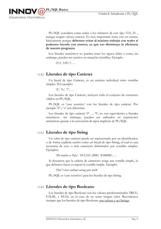 PL/SQL Básico
                                                            Unidad 4: Introducción a PL/SQL




            PL/SQL considera como reales a los números de este tipo 12.0, 25. ,
          aunque tengan valores enteros. Es muy importante tener esto en cuenta,
          básicamente porque debemos evitar al máximo trabajar con reales si
          podemos hacerlo con enteros, ya que eso disminuye la eficiencia
          de nuestro programa.
            Los literales numéricos no pueden tener los signos dólar o coma, sin
          embargo, pueden ser escritos en notación científica. Ejemplo:
                  2E5, 1.0E-7, …


1.1.4.2   Literales de tipo Carácter
            Un literal de tipo Carácter, es un carácter individual entre comillas
          simples. Por ejemplo:
                  ‘Z’, ‘%’, ‘7’, …
            Los literales de tipo Carácter, incluyen todo el conjunto de caracteres
          válidos en PL/SQL.
            PL/SQL es ‘case sensitive’ con los literales de tipo carácter. Por
          ejemplo ‘Z’ y ‘z’ son diferentes.
            Los literales de tipo carácter ‘0’ … ‘9’, no son equivalentes a literales
          numéricos.. sin embargo, pueden ser utilizados en expresiones
          aritméticas gracias a la conversión de tipos implícita de PL/SQL.


1.1.4.3   Literales de tipo String
            Un valor de tipo carácter puede ser representado por un identificador,
          o de forma explícita escrito como un literal de tipo String, el cual es una
          secuencia de cero o más caracteres delimitados por comillas simples.
          Ejemplos:
                  ‘Mi nombre es Pepe’, ’10-ENE-2000’, ‘$100000’, …
            Si deseamos que la cadena de caracteres tenga una comilla simple, lo
          que debemos hacer es repetir la comilla simple. Ejemplo:
                  ‘Don’’t leave without saving your work’
            PL/SQL es ‘case sensitive’ para los literales de tipo String.


1.1.4.4   Literales de tipo Booleano
             Los literales de tipo Booleano son los valores predeterminados TRUE,
          FALSE, y NULL en el caso de no tener ningún valor. Recordemos
          siempre que los literales de tipo Booleano son valores y no Strings.




          INNOVA Desarrollos Informáticos, SL                                        Pág. 15
 