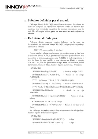PL/SQL Básico
                                                Unidad 4: Introducción a PL/SQL




1.2.1   Subtipos definidos por el usuario
          Cada tipo básico de PL/SQL, especifica un conjunto de valores, así
        como un conjunto de operaciones aplicables sobre los mismos. Los
        subtipos, nos permitirán especificar las mismas operaciones que las
        aplicables a los tipos básicos, pero tan solo sobre un subconjunto de
        valores.

1.2.2   Definición de Subtipos
          Podemos definir nuestros propios Subtipos en la parte de
        declaraciones de cualquier bloque PL/SQL, subprograma o package,
        utilizando la sintaxis:
                SUBTYPE nombre_subtipo IS tipo_base;
           Donde nombre_subtipo es el nombre que se desee darle, y tipo_base
        es cualquier tipo de PL/SQL predefinido o definido por el usuario. Para
        especificar el tipo_base, podemos usar %TYPE, el cual proporciona el
        tipo de datos de una variable, o una columna de Bbdd, o también
        %ROWTYPE, que nos proporciona el tipo ROW de un cursor, cursor
        de variables, o tabla de Bbdd. Veamos algunos ejemplos de definición:
            DECLARE
              SUBTYPE FechaEmp IS DATE;                -- Basado en un Tipo DATE
            SUBTYPE Contador IS NATURAL;               -- Basado en un subtipo
          NATURAL
              TYPE ListaNombres IS TABLE OF VARCHAR2(10);
              SUBTYPE NomEmp IS ListaNombres;          -- Basado en un tipo TABLE
              TYPE TimeRec IS RECORD(minutos INTEGER,horas INTEGER);
            SUBTYPE Time IS TimeRec;                   --   Basado     en   un     tipo
          RECORD
              SUBTYPE Id_Num IS emp.numemp%TYPE;               -- Basado en un tipo
          columna
              CURSOR c1 IS SELECT * FROM dep;
             SUBTYPE Depsub IS c1%ROWTYPE; -- Basado en una Row de un
          Cursor
         Sin embargo, no podemos especificar constraints sobre el tipo base.
        Veamos algunas declaraciones ilegales:
            DECLARE
              SUBTYPE Acumulacion IS NUMBER(7,2);              -- Ilegal
              SUBTYPE Palabra IS VARCHAR2(15);                 -- Ilegal




        INNOVA Desarrollos Informáticos, SL                                     Pág. 18
 