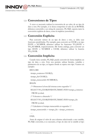 PL/SQL Básico
                                                  Unidad 4: Introducción a PL/SQL




1.2.4   Conversiones de Tipos
          A veces es necesario realizar la conversión de un valor, de un tipo de
        dato a otro. Por ejemplo, si se desea comprobar el valor de un ROWID,
        debemos convertirlo a un string de caracteres. PL/SQL soporta tanto la
        conversión explícita de datos, como la implícita (automática).

1.2.5   Conversión Explícita
           Para convertir valores de un tipo de datos a otro, se debe usar
        funciones predefinidas. Por ejemplo, para convertir un CHAR a un tipo
        DATE o NUMBER, debemos utilizar las funciones TO_DATE o
        TO_NUMBER, respectivamente. De forma análoga, para convertir un
        tipo DATE o NUMBER a CHAR, debemos utilizar la función
        TO_CHAR.

1.2.6   Conversión Implícita
           Cuando tiene sentido, PL/SQL puede convertir de forma implícita un
        tipo de dato a otro. Esto nos permite utilizar literales, variables y
        parámetros de un tipo, en lugares donde se espera otro tipo. Veamos un
        ejemplo:
          DECLARE
           tiempo_comienzo CHAR(5);
           tiempo_fin CHAR(5);
           tiempo_transcurrido NUMBER(5);
          BEGIN
           /* Obtenemos la hora del sistema como segundos */
           SELECT TO_CHAR(SYSDATE,’SSSSS’) INTO tiempo_comienzo
             FROM sys.dual;
           /* Volvemos a obtenerla */
           SELECT TO_CHAR(SYSDATE,’SSSSS’) INTO tiempo_fin
             FROM sys.dual;
           /* Calculamos el tiempo transcurrido en segundos */
           tiempo_transcurrido := tiempo_fin – tiempo_comienzo;
           …
          END;
         Antes de asignar el valor de una columna seleccionada a una variable,
        PL/SQL convertirá, si es necesario, el tipo de dato de la variable al tipo




        INNOVA Desarrollos Informáticos, SL                                Pág. 21
 
