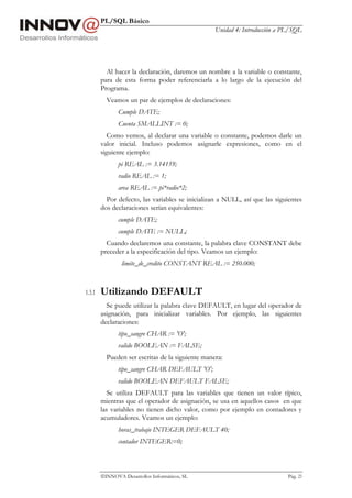 PL/SQL Básico
                                                  Unidad 4: Introducción a PL/SQL




          Al hacer la declaración, daremos un nombre a la variable o constante,
        para de esta forma poder referenciarla a lo largo de la ejecución del
        Programa.
          Veamos un par de ejemplos de declaraciones:
               Cumple DATE;
               Cuenta SMALLINT := 0;
           Como vemos, al declarar una variable o constante, podemos darle un
        valor inicial. Incluso podemos asignarle expresiones, como en el
        siguiente ejemplo:
               pi REAL := 3.14159;
               radio REAL := 1;
               area REAL := pi*radio*2;
          Por defecto, las variables se inicializan a NULL, así que las siguientes
        dos declaraciones serían equivalentes:
               cumple DATE;
               cumple DATE := NULL;
          Cuando declaremos una constante, la palabra clave CONSTANT debe
        preceder a la especificación del tipo. Veamos un ejemplo:
                limite_de_credito CONSTANT REAL := 250.000;



1.3.1   Utilizando DEFAULT
          Se puede utilizar la palabra clave DEFAULT, en lugar del operador de
        asignación, para inicializar variables. Por ejemplo, las siguientes
        declaraciones:
               tipo_sangre CHAR := 'O';
               valido BOOLEAN := FALSE;
          Pueden ser escritas de la siguiente manera:
               tipo_sangre CHAR DEFAULT 'O';
               valido BOOLEAN DEFAULT FALSE;
           Se utiliza DEFAULT para las variables que tienen un valor típico,
        mientras que el operador de asignación, se usa en aquellos casos en que
        las variables no tienen dicho valor, como por ejemplo en contadores y
        acumuladores. Veamos un ejemplo:
               horas_trabajo INTEGER DEFAULT 40;
               contador INTEGER:=0;



        INNOVA Desarrollos Informáticos, SL                                Pág. 23
 