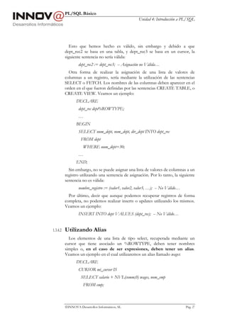 PL/SQL Básico
                                                      Unidad 4: Introducción a PL/SQL




             Esto que hemos hecho es válido, sin embargo y debido a que
          dept_rec2 se basa en una tabla, y dept_rec3 se basa en un cursor, la
          siguiente sentencia no sería válida:
                  dept_rec2 := dept_rec3; -- Asignación no Válida…
            Otra forma de realizar la asignación de una lista de valores de
          columnas a un registro, sería mediante la utilización de las sentencias
          SELECT o FETCH. Los nombres de las columnas deben aparecer en el
          orden en el que fueron definidas por las sentencias CREATE TABLE, o
          CREATE VIEW. Veamos un ejemplo:
                 DECLARE
                  dept_rec dept%ROWTYPE;
                  …
                 BEGIN
                  SELECT num_dept, nom_dept, dir_dept INTO dept_rec
                    FROM dept
                     WHERE num_dept=30;
                  …
                 END;
            Sin embargo, no se puede asignar una lista de valores de columnas a un
          registro utilizando una sentencia de asignación. Por lo tanto, la siguiente
          sentencia no es válida:
                  nombre_registro := (valor1, valor2, valor3, …); -- No Válido…
            Por último, decir que aunque podemos recuperar registros de forma
          completa, no podemos realizar inserts o updates utilizando los mismos.
          Veamos un ejemplo:
                  INSERT INTO dept VALUES (dept_rec); -- No Válido…


1.3.4.2   Utilizando Alias
            Los elementos de una lista de tipo select, recuperada mediante un
          cursor que tiene asociado un %ROWTYPE, deben tener nombres
          simples o, en el caso de ser expresiones, deben tener un alias.
          Veamos un ejemplo en el cual utilizaremos un alias llamado wages:
                 DECLARE
                  CURSOR mi_cursor IS
                    SELECT salario + NVL(comm,0) wages, nom_emp
                     FROM emp;



          INNOVA Desarrollos Informáticos, SL                                    Pág. 27
 