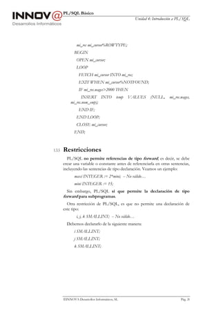 PL/SQL Básico
                                                   Unidad 4: Introducción a PL/SQL




                mi_rec mi_cursor%ROWTYPE;
               BEGIN
                OPEN mi_cursor;
                LOOP
                  FETCH mi_cursor INTO mi_rec;
                  EXIT WHEN mi_cursor%NOTFOUND;
                  IF mi_rec.wages>2000 THEN
                  INSERT INTO             temp   VALUES    (NULL,     mi_rec.wages,
            mi_rec.nom_emp);
                  END IF;
                END LOOP;
                CLOSE mi_cursor;
               END;



1.3.5   Restricciones
          PL/SQL no permite referencias de tipo forward, es decir, se debe
        crear una variable o constante antes de referenciarla en otras sentencias,
        incluyendo las sentencias de tipo declaración. Veamos un ejemplo:
               maxi INTEGER := 2*mini; -- No válido…
               mini INTEGER := 15;
          Sin embargo, PL/SQL sí que permite la declaración de tipo
        forward para subprogramas.
          Otra restricción de PL/SQL, es que no permite una declaración de
        este tipo:
                i, j, k SMALLINT; -- No válido…
          Debemos declararlo de la siguiente manera:
               i SMALLINT;
               j SMALLINT;
               k SMALLINT;




        INNOVA Desarrollos Informáticos, SL                                 Pág. 28
 