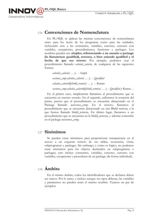 PL/SQL Básico
                                                      Unidad 4: Introducción a PL/SQL




1.3.6   Convenciones de Nomenclatura
          En PL/SQL se aplican las mismas convenciones de nomenclatura
        tanto para los items de los programas como para las unidades,
        incluyendo esto a las constantes, variables, cursores, cursores con
        variables, exceptiones, procedimientos, funciones y packages. Los
        nombres pueden ser: simples, referenciando a un usuario o package
        (lo llamaremos qualified), remotos, o bien uniendo qualified y el
        hecho de que sea remoto. Por ejemplo, podemos usar el
        procedimiento llamado calcular_salario, de cualquiera de las siguientes
        formas:
               calcular_salario( … ); -- Simple
               acciones_emp.calcular_salario( … ); -- Qualified
               calcular_salario@bbdd_remota( … ); -- Remota
               acciones_emp.calcular_salario@bbdd_remota( … ); -- Qualified y Remota…
          En el primer caso, simplemente llamamos al procedimiento que se
        encuentra en nuestro usuario. En el segundo, utilizamos la notación del
        punto, puesto que el procedimiento se encuentra almacenado en el
        Package llamado acciones_emp. En el tercero, llamamos al
        procedimiento que se encuentra almacenado en una Bbdd remota, a la
        que hemos llamado bbdd_remota. En último lugar, llamamos a un
        procedimiento que se encuentra en la bbdd_remota, y además contenido
        en el package acciones_emp.



1.3.7   Sinónimos
          Se pueden crear sinónimos para proporcionar transparencia en el
        acceso a un esquema remoto de sus tablas, secuencias, vistas,
        subprogramas y packages. Sin embargo, y como es lógico, no podemos
        crear sinónimos para los objetos declarados en subprogramas o
        packages; esto incluye constantes, variables, cursores, cursores con
        variables, excepciones y procedures de un package (de forma individual).



1.3.8   Ámbito
          En el mismo ámbito, todos los identificadores que se declaren deben
        ser únicos. Por lo tanto, e incluso aunque sus tipos difieran, las variables
        y parámetros no pueden tener el mismo nombre. Veamos un par de
        ejemplos:




        INNOVA Desarrollos Informáticos, SL                                    Pág. 29
 