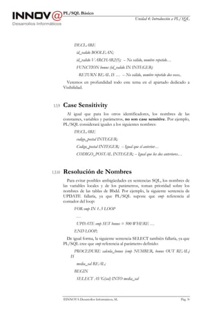 PL/SQL Básico
                                                     Unidad 4: Introducción a PL/SQL




                  DECLARE
                   id_valido BOOLEAN;
                   id_valido VARCHAR2(5); -- No válido, nombre repetido…
                   FUNCTION bonus (id_valido IN INTEGER)
                    RETURN REAL IS … -- No válido, nombre repetido dos veces..
           Veremos en profundidad todo este tema en el apartado dedicado a
         Visibilidad.



 1.3.9   Case Sensitivity
           Al igual que para los otros identificadores, los nombres de las
         constantes, variables y parámetros, no son case sensitive. Por ejemplo,
         PL/SQL considerará iguales a los siguientes nombres:
                  DECLARE
                   codigo_postal INTEGER;
                   Codigo_postal INTEGER; -- Igual que el anterior…
                   CODIGO_POSTAL INTEGER; -- Igual que los dos anteriores…



1.3.10   Resolución de Nombres
            Para evitar posibles ambigüedades en sentencias SQL, los nombres de
         las variables locales y de los parámetros, toman prioridad sobre los
         nombres de las tablas de Bbdd. Por ejemplo, la siguiente sentencia de
         UPDATE fallaría, ya que PL/SQL supone que emp referencia al
         contador del loop:
                  FOR emp IN 1..5 LOOP
                   …
                   UPDATE emp SET bonus = 500 WHERE …
                  END LOOP;
          De igual forma, la siguiente sentencia SELECT también fallaría, ya que
         PL/SQL cree que emp referencia al parámetro definido:
                  PROCEDURE calcula_bonus (emp NUMBER, bonus OUT REAL)
             IS
                   media_sal REAL;
                  BEGIN
                   SELECT AVG(sal) INTO media_sal



         INNOVA Desarrollos Informáticos, SL                                  Pág. 30
 