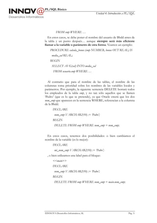 PL/SQL Básico
                                           Unidad 4: Introducción a PL/SQL




          FROM emp WHERE …
   En estos casos, se debe poner el nombre del usuario de Bbdd antes de
la tabla y un punto después… aunque siempre será más eficiente
llamar a la variable o parámetro de otra forma. Veamos un ejemplo:
    PROCEDURE calcula_bonus (emp NUMBER, bonus OUT REAL) IS
      media_sal REAL;
    BEGIN
      SELECT AVG(sal) INTO media_sal
       FROM usuario.emp WHERE …


  Al contrario que para el nombre de las tablas, el nombre de las
columnas toma prioridad sobre los nombres de las variables locales y
parámetros. Por ejemplo, la siguiente sentencia DELETE borrará todos
los empleados de la tabla emp, y no tan sólo aquellos que se llamen
‘Pedro’ (que es lo que se pretende), ya que Oracle creerá que los dos
nom_emp que aparecen en la sentencia WHERE, referencian a la columna
de la Bbdd.
       DECLARE
        nom_emp VARCHAR2(10) := ‘Pedro’;
       BEGIN
        DELETE FROM emp WHERE nom_emp = nom_emp;


  En estos casos, tenemos dos posibilidades: o bien cambiamos el
nombre de la variable (es lo mejor):
       DECLARE
        mi_nom_emp VARCHAR2(10) := ‘Pedro’;
  , o bien utilizamos una label para el bloque:
       <<main>>
       DECLARE
        nom_emp VARCHAR2(10) := ‘Pedro’;
       BEGIN
        DELETE FROM emp WHERE nom_emp = main.nom_emp;




INNOVA Desarrollos Informáticos, SL                                 Pág. 31
 