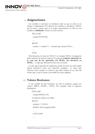 PL/SQL Básico
                                                        Unidad 4: Introducción a PL/SQL




 1.5    Asignaciones
          Las variables y constantes se inicializan cada vez que se entra en un
        bloque o subprograma. Por defecto, las variables se inicializan a NULL,
        por lo tanto, a menos que se le asigne expresamente, el valor de una
        variable es indefinido. Veamos un caso curioso:
               DECLARE
                contador INTEGER;
                …
               BEGIN
                contador := contador+1; -- Contador sigue valiendo NULL…
                …
               END;
          Efectivamente, la suma de NULL+1 es siempre NULL, la asignación
        debe realizarse de manera expresa. En general, cualquier operación en
        la cual uno de los operandos sea NULL, nos devolverá un
        NULL… es algo que deberemos tener muy en cuenta.
           Lo que siga al operador de asignación, puede ser tanto un valor simple
        (literal numérico), como una expresión compleja… lo único que
        debemos tener siempre en cuenta es que debe tratarse de un valor del
        mismo tipo, o por lo menos convertible de forma implícita.



1.5.1   Valores Booleanos
          A una variable de tipo booleano, tan sólo le podemos asignar tres
        valores: TRUE, FALSE y NULL. Por ejemplo, dada la siguiente
        declaración:
               DECLARE
                realizado BOOLEAN;
               las siguientes sentencias son válidas:
               BEGIN
                realizado := FALSE;
                WHILE NOT realizado LOOP
                  …
                END LOOP;
                …




        INNOVA Desarrollos Informáticos, SL                                      Pág. 34
 