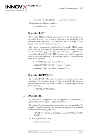 PL/SQL Básico
                                                    Unidad 4: Introducción a PL/SQL




                  IF variable = NULL THEN … -- Jamás debemos utilizarlo
            En lugar de esto, debemos escribir…
                  IF variable IS NULL THEN …


1.6.3.3   Operador LIKE
            El operador LIKE se utiliza para comparar un valor alfanumérico con
          un patrón. En este caso sí que se distinguen las mayúsculas y las
          minúsculas. LIKE devuelve el valor booleano TRUE, si se produce un
          ‘match’ con el patrón, y FALSE si no es así.
            Los patrones que podemos ‘matchear’ con el operador LIKE, pueden
          incluir dos caracteres especiales llamados wildcards. Estos dos caracteres
          son el ‘underscore’ (_), y el tanto por ciento (%). El primero nos
          permitirá que el match devuelva TRUE para un solo carácter cualquiera,
          mientras que el segundo nos lo permitirá para varios. Lo entenderemos
          mejor con un ejemplo:
                 ‘JUAN’ LIKE ‘J_AN’; – Devuelve TRUE…
                 ‘ANTONIO’ LIKE ‘AN_IO’; -- Devuelve FALSE…
                 ‘ANTONIO’ LIKE ‘AN%IO’; -- Devuelve TRUE…


1.6.3.4   Operador BETWEEN
            El operador BETWEEN, testea si un valor se encuentra en un rango
          especificado. Su significado literal es ‘mayor o igual al valor menor, y
          menor o igual al valor mayor’. Por ejemplo, la siguiente expresión nos
          devolvería FALSE:
                  45 BETWEEN 38 AND 44;


1.6.3.5   Operador IN
             El operador IN, comprueba si un valor pertenece a un conjunto. El
          significado literal sería ‘igual a cualquier miembro de…’.
            El conjunto de valores puede contener nulos, pero son ignorados. Por
          ejemplo, la siguiente sentencia no borraría los registros de la tabla que
          tuvieran la columna nom_emp a null.
                    DELETE FROM emp WHERE nom_emp IN (NULL, ’PEPE’,
                  ’PEDRO’);
            Es más, expresiones del tipo
                  valor NOT IN conjunto




          INNOVA Desarrollos Informáticos, SL                                Pág. 38
 