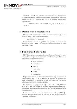 PL/SQL Básico
                                                     Unidad 4: Introducción a PL/SQL




          devolverían FALSE si el conjunto contuviese un NULL. Por ejemplo,
        en lugar de borrar los registros en los cuales la columna nom_emp fuese
        distinta de NULL, y diferente de ‘PEPE’, la siguiente sentencia no
        borraría nada:
                DELETE FROM emp WHERE nom_emp NOT IN (NULL,
          ‘PEPE’);



1.6.4   Operador de Concatenación
          El operador de concatenación son las dos barras verticales (||), el cual
        añade un string a otro. Veamos un ejemplo:
                ‘moto’ || ‘sierra’ = ‘motosierra’;
           Si ambos operandos son del tipo CHAR, el operador de concatenación
        devuelve un valor CHAR… en cualquier otro caso devolverá un valor
        tipo VARCHAR2.



 1.7    Funciones Soportadas
          PL/SQL proporciona un gran número de funciones bastante potentes
        para ayudar a manipular la información. Estas funciones pre-definidas se
        agrupan en las siguientes categorias:
                         •   error-reporting
                         •   numéricas
                         •   carácter
                         •   conversión
                         •   fecha
                         •   misceláneas
          Se pueden usar todas las funciones en sentencias SQL excepto las de
        error-reporting SQLCODE y SQLERRM. También se pueden usar
        todas las funciones en sentencias de los procedimientos excepto las
        misceláneas DECODE, DUMP, y VSIZE.
          Las funciones de agrupación de SQL: AVG, MIN, MAX, COUNT,
        SUM, STDDEV, y VARIANCE, no están implementadas en PL/SQL,
        sin embargo se pueden usar en sentencias SQL (pero no en sentencias de
        procedimientos).
          Veamos una tabla con todas las funciones soportadas por PL/SQL;
        para una descripción en detalle de cada una de ellas, se puede mirar el
        Oracle8 SQL Reference.



        INNOVA Desarrollos Informáticos, SL                                   Pág. 39
 