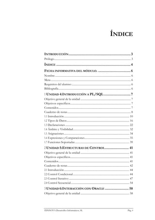 ÍNDICE

INTRODUCCIÓN ................................................................. 3
Prólogo............................................................................................................... 3
ÍNDICE .............................................................................. 4
FICHA INFORMATIVA DEL MÓDULO. .................................. 6
Nombre .............................................................................................................. 6
Meta .................................................................................................................... 6
Requisitos del alumno ...................................................................................... 6
Bibliografía......................................................................................................... 6
1 UNIDAD 4:INTRODUCCIÓN A PL/SQL ............................ 7
Objetivo general de la unidad ......................................................................... 7
Objetivos específicos........................................................................................ 7
Contenidos......................................................................................................... 7
Cuaderno de notas............................................................................................ 8
1.1 Introducción............................................................................................... 10
1.2 Tipos de Datos........................................................................................... 16
1.3 Declaraciones ............................................................................................. 22
1.4 Ámbito y Visibilidad.................................................................................. 32
1.5 Asignaciones............................................................................................... 34
1.6 Expresiones y Comparaciones................................................................. 35
1.7 Funciones Soportadas ............................................................................... 39
2 UNIDAD 5:ESTRUCTURAS DE CONTROL ......................... 41
Objetivo general de la unidad ....................................................................... 41
Objetivos específicos...................................................................................... 41
Contenidos....................................................................................................... 41
Cuaderno de notas.......................................................................................... 42
2.1 Introducción............................................................................................... 44
2.2 Control Condicional.................................................................................. 44
2.3 Control Iterativo ........................................................................................ 47
2.4 Control Secuencial..................................................................................... 54
3 UNIDAD 6:INTERACCIÓN CON ORACLE ......................... 58
Objetivo general de la unidad ....................................................................... 58




INNOVA Desarrollos Informáticos, SL                                                                               Pág. 4
 