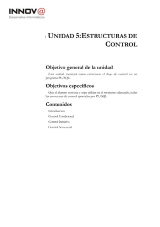 2   UNIDAD 5:ESTRUCTURAS DE
                   CONTROL

Objetivo general de la unidad
  Esta unidad mostrará como estructurar el flujo de control en un
programa PL/SQL.

Objetivos específicos
   Que el alumno conozca y sepa utilizar en el momento adecuado, todas
las estructuras de control aportadas por PL/SQL.

Contenidos
    Introducción
    Control Condicional
    Control Iterativo
    Control Secuencial
 