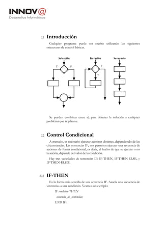2.1    Introducción
          Cualquier programa puede ser escrito utilizando las siguientes
        estructuras de control básicas.


                   Selección              Iteración         Secuencia


               T               F                   F


                                               T




          Se pueden combinar entre sí, para obtener la solución a cualquier
        problema que se plantee.



 2.2    Control Condicional
           A menudo, es necesario ejecutar acciones distintas, dependiendo de las
        circunstancias. Las sentencias IF, nos permiten ejecutar una secuencia de
        acciones de forma condicional, es decir, el hecho de que se ejecute o no
        la acción, depende del valor de la condición.
          Hay tres variedades de sentencias IF: IF-THEN, IF-THEN-ELSE, y
        IF-THEN-ELSIF.



2.2.1   IF-THEN
          Es la forma más sencilla de una sentencia IF. Asocia una secuencia de
        sentencias a una condición. Veamos un ejemplo:
              IF condicion THEN
               secuencia_de_sentencias;
              END IF;
 