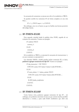PL/SQL Básico
                                                   Unidad 5: Estructuras de Control




          La secuencia de sentencias se ejecuta tan sólo si la condición es TRUE.
           Se pueden escribir las sentencias IF de forma completa en una sola
        línea…
                IF x > y THEN mayor := x; END IF;
          Sin embargo, esto no es bueno ya que no facilita una lectura posterior
        del código fuente.



2.2.2   IF-THEN-ELSE
          Esta segunda variedad añade la palabra clave ELSE, seguida de un
        conjunto de sentencias. Veamos un ejemplo:
               IF condicion THEN
                secuencia_1;
               ELSE
                secuencia_2;
               END IF;
          Si la condición es TRUE, se ejecutará la secuencia de instrucciones 1,
        en caso contrario se ejecutará la 2.
          Las claúsulas THEN y ELSE pueden incluir sentencias IF, es decir,
        podemos agrupar sentencias de tipo IF. Veamos un ejemplo:
               IF tipo_transaccion = ‘CR’ THEN
                UPDATE cuentas SET balance=balance+credito WHERE…
               ELSE
                IF nuevo_balance >= balance_minimo THEN
                  UPDATE cuentas SET balance=balance-debito WHERE…
                ELSE
                  RAISE fondos_insuficientes;
                END IF;
               END IF;



2.2.3   IF-THEN-ELSIF
           Como hemos visto, podemos agrupar sentencias de tipo IF… sin
        embargo, nos podemos encontrar el caso en que existan muchas posibles
        alternativas a evaluar, y para cada ELSE tendríamos que abrir una




        INNOVA Desarrollos Informáticos, SL                                 Pág. 45
 