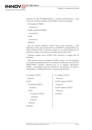 PL/SQL Básico
                                          Unidad 5: Estructuras de Control




sentencia de tipo IF-THEN-ELSE, y cerrarla posteriormente… para
evitar esto tenemos la palabra clave ELSIF. Veamos un ejemplo:
  IF condicion1 THEN
   secuencia_1;
  ELSIF condicion2 THEN
   secuencia_2;
  ELSE
   secuencia_3;
  END IF;
  De esta manera, podemos evaluar tantas como queramos, y sólo
deberemos cerrar una sentencia IF con el END IF correspondiente. La
última sentencia ELSE se ejecutará cuando no se cumpla ninguna de las
anteriores, aunque si no queremos ponerla, pues no pasa nada.
  Podemos agrupar tantos ELSIF como deseemos si ningún tipo de
problema.
  Para entender mejor la utilidad de ELSIF, vamos a ver dos ejemplos,
en el primero programaríamos las condiciones utilizando sentencias IF-
THEN-ELSE normales, mientras que en el segundo utilizaríamos
ELSIF… así podremos apreciar realmente lo que ganamos en cuanto a
comodidad y a facilidad de lectura e interpretación posterior.


IF condicion1 THEN                     IF condicion1 THEN
 Sentencia1;                            Sentencia1;
ELSE                                   ELSIF condicion2 THEN
  IF condicion2 THEN                    Sentencia2;
    Sentencia2;                        ELSIF condicion3 THEN
  ELSE                                  Sentencia3;
     IF condicion3 THEN                END IF;
       Sentencia3;
     END IF;
  END IF;
END IF;




INNOVA Desarrollos Informáticos, SL                                Pág. 46
 