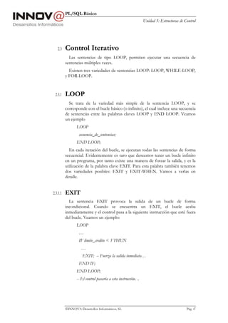 PL/SQL Básico
                                                             Unidad 5: Estructuras de Control




   2.3    Control Iterativo
            Las sentencias de tipo LOOP, permiten ejecutar una secuencia de
          sentencias múltiples veces.
            Existen tres variedades de sentencias LOOP: LOOP, WHILE-LOOP,
          y FOR-LOOP.



 2.3.1    LOOP
            Se trata de la variedad más simple de la sentencia LOOP, y se
          corresponde con el bucle básico (o infinito), el cual incluye una secuencia
          de sentencias entre las palabras claves LOOP y END LOOP. Veamos
          un ejemplo
                 LOOP
                  secuencia_de_sentencias;
                 END LOOP;
            En cada iteración del bucle, se ejecutan todas las sentencias de forma
          secuencial. Evidentemente es raro que deseemos tener un bucle infinito
          en un programa, por tanto existe una manera de forzar la salida, y es la
          utilización de la palabra clave EXIT. Para esta palabra también tenemos
          dos variedades posibles: EXIT y EXIT-WHEN. Vamos a verlas en
          detalle.


2.3.1.1   EXIT
            La sentencia EXIT provoca la salida de un bucle de forma
          incondicional. Cuando se encuentra un EXIT, el bucle acaba
          inmediatamente y el control pasa a la siguiente instrucción que esté fuera
          del bucle. Veamos un ejemplo:
                 LOOP
                  …
                  IF limite_credito < 3 THEN
                    …
                    EXIT; -- Fuerza la salida inmediata…
                  END IF;
                 END LOOP;
                 -- El control pasaría a esta instrucción…




          INNOVA Desarrollos Informáticos, SL                                         Pág. 47
 