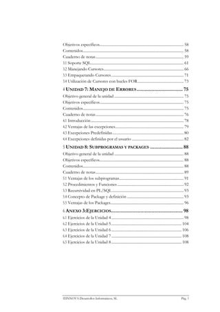 Objetivos específicos...................................................................................... 58
Contenidos....................................................................................................... 58
Cuaderno de notas.......................................................................................... 59
3.1 Soporte SQL............................................................................................... 61
3.2 Manejando Cursores.................................................................................. 66
3.3 Empaquetando Cursores .......................................................................... 71
3.4 Utilización de Cursores con bucles FOR............................................... 73
4 UNIDAD 7: MANEJO DE ERRORES .................................. 75
Objetivo general de la unidad ....................................................................... 75
Objetivos específicos...................................................................................... 75
Contenidos....................................................................................................... 75
Cuaderno de notas.......................................................................................... 76
4.1 Introducción............................................................................................... 78
4.2 Ventajas de las excepciones...................................................................... 79
4.3 Excepciones Predefinidas......................................................................... 80
4.4 Excepciones definidas por el usuario ..................................................... 82
5 UNIDAD 8: SUBPROGRAMAS Y PACKAGES ........................ 88
Objetivo general de la unidad ....................................................................... 88
Objetivos específicos...................................................................................... 88
Contenidos....................................................................................................... 88
Cuaderno de notas.......................................................................................... 89
5.1 Ventajas de los subprogramas.................................................................. 91
5.2 Procedimientos y Funciones .................................................................... 92
5.3 Recursividad en PL/SQL ......................................................................... 93
5.4 Concepto de Package y definición .......................................................... 93
5.5 Ventajas de los Packages........................................................................... 96
6 ANEXO 3:EJERCICIOS..................................................... 98
6.1 Ejercicios de la Unidad 4 .......................................................................... 98
6.2 Ejercicios de la Unidad 5 ........................................................................ 104
6.3 Ejercicios de la Unidad 6 ........................................................................ 106
6.4 Ejercicios de la Unidad 7 ........................................................................ 108
6.5 Ejercicios de la Unidad 8 ........................................................................ 108




INNOVA Desarrollos Informáticos, SL                                                                         Pág. 5
 