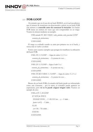 PL/SQL Básico
                                                          Unidad 5: Estructuras de Control




2.3.3   FOR-LOOP
          Al contrario que en el caso de un bucle WHILE, en el cual recordemos
        que el número de iteraciones era desconocido a priori, en un bucle FOR
        este número es conocido antes de comenzar la iteración. Los bucles
        FOR iteran un número de veces que está comprendido en un rango.
        Veamos la sintaxis mediante un ejemplo:
               FOR contador IN [REVERSE] valor_minimo..valor_maximo LOOP
                secuencia_de_instrucciones;
               END LOOP;
          El rango es evaluado cuando se entra por primera vez en el bucle, y
        nunca más se vuelve a evaluar.
          Vemos unos cuantos ejemplos que pongan de manifiesto la utilización
        del bucle FOR:
               FOR i IN 1..3 LOOP -- Asigna los valores 1, 2, 3 a i
                secuencia_de_instrucciones; -- Se ejecutan tres veces…
               END LOOP;
               FOR i IN 3..3 LOOP – Asigna el valor 3 a i
                secuencia_de_instrucciones; -- Se ejecutan una vez…
               END LOOP;
               FOR i IN REVERSE 1..3 LOOP -- Asigna los valores 3, 2, 1 a i
                secuencia_de_instrucciones; -- Se ejecutan tres veces…
               END LOOP;
          Dentro de un bucle FOR, el contador del bucle puede ser referenciado
        como una constante… por lo tanto, el contador puede aparecer en
        expresiones, pero no se le puede asignar ningún valor. Veamos un
        ejemplo de esto:
               FOR ctr IN 1..10 LOOP
                IF NOT fin THEN
                  INSERT INTO … VALUES (ctr, …); -- Válido…
                  factor:=ctr*2; -- Válido…
                ELSE
                  ctr:=10; -- No válido…
                END IF;
               END LOOP;




        INNOVA Desarrollos Informáticos, SL                                        Pág. 51
 