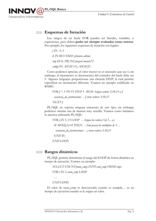 PL/SQL Básico
                                                             Unidad 5: Estructuras de Control




2.3.3.1   Esquemas de Iteración
            Los rangos de un bucle FOR pueden ser literales, variables, o
          expresiones, pero deben poder ser siempre evaluadas como enteros.
          Por ejemplo, los siguientes esquemas de iteración son legales:
                 j IN –5..5
                 k IN REVERSE primero..ultimo
                 step IN 0..TRUNC(mayor/menor)*2
                 codigo IN ASCII(‘A’)..ASCII(‘J’)
            Como podemos apreciar, el valor menor no es necesario que sea 1; sin
          embargo, el incremento (o decremento) del contador del bucle debe ser
          1. Algunos lenguajes proporcionan una claúsula STEP, la cual permite
          especificar un incremento diferente. Veamos un ejemplo codificado en
          BASIC:
                 FOR J = 5 TO 15 STEP 5 :REM Asigna valores 5,10,15 a J
                  secuencia_de_instrucciones -- J tiene valores 5,10,15
                 NEXT J
            PL/SQL no soporta ninguna estructura de este tipo, sin embargo
          podemos simular una de manera muy sencilla. Veamos como haríamos
          lo anterior utilizando PL/SQL:
                 FOR j IN 5..15 LOOP -- Asigna los valores 5,6,7,.. a j
                  IF MOD(j,5)=0 THEN -- Solo pasan los múltiplos de 5…
                    secuencia_de_instrucciones; -- j tiene valores 5,10,15
                  END IF;
                 END LOOP;


2.3.3.2   Rangos dinámicos
             PL/SQL permite determinar el rango del LOOP de forma dinámica en
          tiempo de ejecución. Veamos un ejemplo:
                 SELECT COUNT(num_emp) INTO cont_emp FROM emp;
                 FOR i IN 1..num_emp LOOP
                  …
                 END LOOP;
             El valor de num_emp es desconocido cuando se compila… es en
          tiempo de ejecución cuando se le asigna un valor.




          INNOVA Desarrollos Informáticos, SL                                         Pág. 52
 