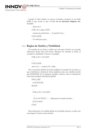 PL/SQL Básico
                                                           Unidad 5: Estructuras de Control




            Cuando el valor mínimo es mayor al máximo existente en un bucle
          FOR, lo que ocurre es que el bucle no se ejecutará ninguna vez.
          Ejemplo:
                 -- limite vale 1
                 FOR i IN 2..limite LOOP
                  secuencia_de_instrucciones; -- Se ejecutan 0 veces…
                 END LOOP;
                 -- El control pasa aquí…


2.3.3.3   Reglas de Ámbito y Visibilidad
            El contador de un bucle se define tan sólo para el bucle, no se puede
          referenciar desde fuera del mismo. Después de terminar el bucle, el
          contador es indefinido. Veamos un ejemplo:
                 FOR ctr IN 1..10 LOOP
                  …
                 END LOOP;
                 sum:=ctr-1; -- Sentencia No Válida…
             No es necesario declarar de forma explícita el contador de un bucle, ya
          que al utilizarlo se declara de forma implícita como una variable local de
          tipo INTEGER. En el siguiente ejemplo veremos como la declaración
          local anula cualquier declaración global:
                 DECLARE
                  ctr INTEGER;
                 BEGIN
                  …
                  FOR ctr IN 1..25 LOOP
                    …
                    IF ctr>10 THEN … -- Referenciará al contador del bucle…
                  END LOOP;
                 END;


            Para referenciar a la variable global en el ejemplo anterior, se debe usar
          una etiqueta. Veamos como hacerlo:




          INNOVA Desarrollos Informáticos, SL                                       Pág. 53
 