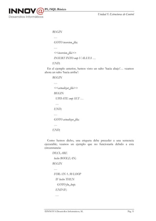 PL/SQL Básico
                                        Unidad 5: Estructuras de Control




       BEGIN
        …
        GOTO insercion_fila;
        …
        <<insercion_fila>>
        INSERT INTO emp VALUES …
       END;
  En el ejemplo anterior, hemos visto un salto ‘hacia abajo’… veamos
ahora un salto ‘hacia arriba’:
       BEGIN
        …
        <<actualizar_fila>>
        BEGIN
          UPDATE emp SET …
          …
        END;
        …
        GOTO actualizar_fila;
        …
       END;


   Como hemos dicho, una etiqueta debe preceder a una sentencia
ejecutable; veamos un ejemplo que no funcionaría debido a esta
circunstancia:
       DECLARE
        hecho BOOLEAN;
       BEGIN
        …
        FOR i IN 1..50 LOOP
          IF hecho THEN
           GOTO fin_loop;
          END IF;
          …




INNOVA Desarrollos Informáticos, SL                              Pág. 55
 