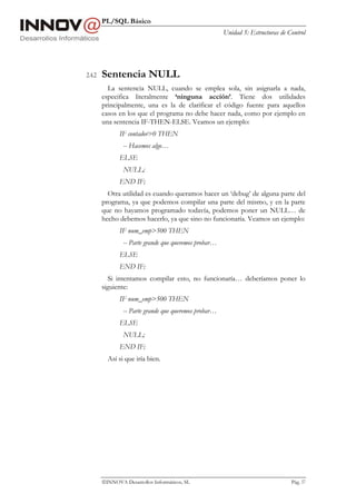 PL/SQL Básico
                                                       Unidad 5: Estructuras de Control




2.4.2   Sentencia NULL
          La sentencia NULL, cuando se emplea sola, sin asignarla a nada,
        especifica literalmente ‘ninguna acción’. Tiene dos utilidades
        principalmente, una es la de clarificar el código fuente para aquellos
        casos en los que el programa no debe hacer nada, como por ejemplo en
        una sentencia IF-THEN-ELSE. Veamos un ejemplo:
               IF contador>0 THEN
                -- Hacemos algo…
               ELSE
                NULL;
               END IF;
          Otra utilidad es cuando queramos hacer un ‘debug’ de alguna parte del
        programa, ya que podemos compilar una parte del mismo, y en la parte
        que no hayamos programado todavía, podemos poner un NULL… de
        hecho debemos hacerlo, ya que sino no funcionaría. Veamos un ejemplo:
               IF num_emp>500 THEN
                -- Parte grande que queremos probar…
               ELSE
               END IF;
           Si intentamos compilar esto, no funcionaría… deberíamos poner lo
        siguiente:
               IF num_emp>500 THEN
                -- Parte grande que queremos probar…
               ELSE
                NULL;
               END IF;
          Así si que iría bien.




        INNOVA Desarrollos Informáticos, SL                                     Pág. 57
 