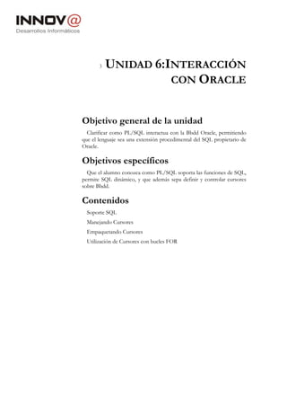 3   UNIDAD 6:INTERACCIÓN
                     CON ORACLE


Objetivo general de la unidad
  Clarificar como PL/SQL interactua con la Bbdd Oracle, permitiendo
que el lenguaje sea una extensión procedimental del SQL propietario de
Oracle.

Objetivos específicos
  Que el alumno conozca como PL/SQL soporta las funciones de SQL,
permite SQL dinámico, y que además sepa definir y controlar cursores
sobre Bbdd.

Contenidos
  Soporte SQL
  Manejando Cursores
  Empaquetando Cursores
  Utilización de Cursores con bucles FOR
 