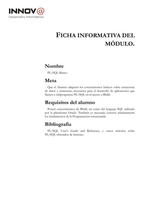 FICHA INFORMATIVA DEL
                     MÓDULO.


Nombre
  PL/SQL Básico

Meta
   Que el Alumno adquiera los conocimientos básicos sobre estructuras
de datos y sentencias, necesarios para el desarrollo de aplicaciones que
llamen a subprogramas PL/SQL en el acceso a Bbdd.

Requisitos del alumno
  Poseer conocimientos de Bbdd, así como del lenguaje SQL utilizado
por la plataforma Oracle. También es necesario conocer mínimamente
los fundamentos de la Programación estructurada.

Bibliografía
 PL/SQL User’s Guide and Reference, y varios artículos sobre
PL/SQL obtenidos de Internet.
 