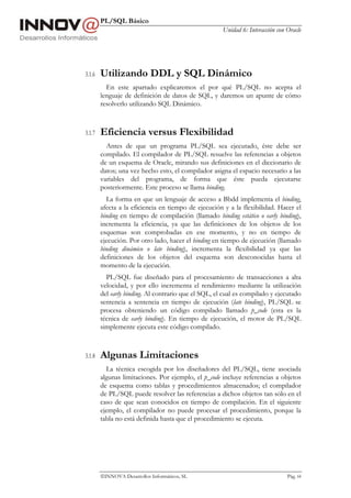 PL/SQL Básico
                                                      Unidad 6: Interacción con Oracle




3.1.6   Utilizando DDL y SQL Dinámico
          En este apartado explicaremos el por qué PL/SQL no acepta el
        lenguaje de definición de datos de SQL, y daremos un apunte de cómo
        resolverlo utilizando SQL Dinámico.



3.1.7   Eficiencia versus Flexibilidad
          Antes de que un programa PL/SQL sea ejecutado, éste debe ser
        compilado. El compilador de PL/SQL resuelve las referencias a objetos
        de un esquema de Oracle, mirando sus definiciones en el diccionario de
        datos; una vez hecho esto, el compilador asigna el espacio necesario a las
        variables del programa, de forma que éste pueda ejecutarse
        posteriormente. Este proceso se llama binding.
          La forma en que un lenguaje de acceso a Bbdd implementa el binding,
        afecta a la eficiencia en tiempo de ejecución y a la flexibilidad. Hacer el
        binding en tiempo de compilación (llamado binding estático o early binding),
        incrementa la eficiencia, ya que las definiciones de los objetos de los
        esquemas son comprobadas en ese momento, y no en tiempo de
        ejecución. Por otro lado, hacer el binding en tiempo de ejecución (llamado
        binding dinámico o late binding), incrementa la flexibilidad ya que las
        definiciones de los objetos del esquema son desconocidas hasta el
        momento de la ejecución.
          PL/SQL fue diseñado para el procesamiento de transacciones a alta
        velocidad, y por ello incrementa el rendimiento mediante la utilización
        del early binding. Al contrario que el SQL, el cual es compilado y ejecutado
        sentencia a sentencia en tiempo de ejecución (late binding), PL/SQL se
        procesa obteniendo un código compilado llamado p_code (esta es la
        técnica de early binding). En tiempo de ejecución, el motor de PL/SQL
        simplemente ejecuta este código compilado.



3.1.8   Algunas Limitaciones
          La técnica escogida por los diseñadores del PL/SQL, tiene asociada
        algunas limitaciones. Por ejemplo, el p_code incluye referencias a objetos
        de esquema como tablas y procedimientos almacenados; el compilador
        de PL/SQL puede resolver las referencias a dichos objetos tan sólo en el
        caso de que sean conocidos en tiempo de compilación. En el siguiente
        ejemplo, el compilador no puede procesar el procedimiento, porque la
        tabla no está definida hasta que el procedimiento se ejecuta.




        INNOVA Desarrollos Informáticos, SL                                    Pág. 64
 
