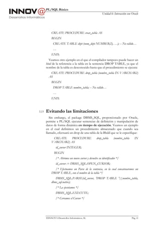 PL/SQL Básico
                                                          Unidad 6: Interacción con Oracle




            CREATE PROCEDURE crear_tabla AS
            BEGIN
              CREATE TABLE dept (num_dept NUMBER(2), …); -- No válido…
              …
            END;
          Veamos otro ejemplo en el que el compilador tampoco puede hacer un
        bind de la referencia a la tabla en la sentencia DROP TABLE, ya que el
        nombre de la tabla es desconocido hasta que el procedimiento se ejecuta:
           CREATE PROCEDURE drop_tabla (nombre_tabla IN VARCHAR2)
          AS
            BEGIN
              DROP TABLE nombre_tabla; -- No válido…
              …
            END;



3.1.9   Evitando las limitaciones
           Sin embargo, el package DBMS_SQL, proporcionado por Oracle,
        permite a PL/SQL ejecutar sentencias de definición y manipulación de
        datos de forma dinámica en tiempo de ejecución. Veamos un ejemplo
        en el cual definimos un procedimiento almacenado que cuando sea
        llamado, efectuará un drop de una tabla de la Bbdd que se le especifique:
             CREATE    PROCEDURE                    drop_tabla      (nombre_tabla      IN
            VARCHAR2) AS
                id_cursor INTEGER;
               BEGIN
                /* Abrimos un nuevo cursor y devuelve su identificador */
                id_cursor := DBMS_SQL.OPEN_CURSOR;
              /* Efectuamos un Parse de la sentencia, en la cual concatenaremos un
            DROP TABLE, con el nombre de la tabla */
               DBMS_SQL.PARSE(id_cursor, 'DROP TABLE '||nombre_tabla,
            dbms_sql.native);
                /* La ejecutamos */
                DBMS_SQL.EXECUTE;
                /* Cerramos el Cursor */




        INNOVA Desarrollos Informáticos, SL                                        Pág. 65
 